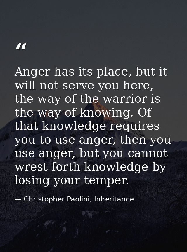 Anger has its place, but it will not serve you here, the way of the warrior is the way of knowing. Of that knowledge req — Christopher Paolini, Inheritance
