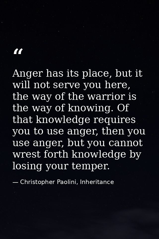 Anger has its place, but it will not serve you here, the way of the warrior is the way of knowing. Of that knowledge req — Christopher Paolini, Inheritance