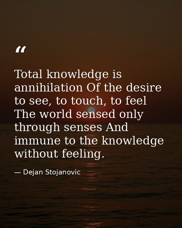 Total knowledge is annihilation Of the desire to see, to touch, to feel The world sensed only through senses And immune  — Dejan Stojanovic