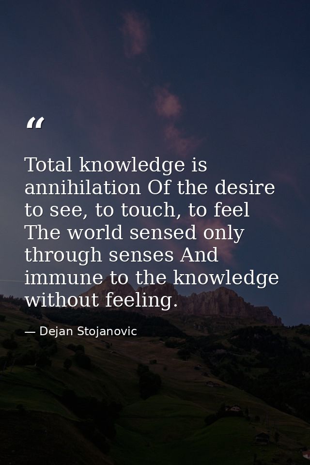 Total knowledge is annihilation Of the desire to see, to touch, to feel The world sensed only through senses And immune  — Dejan Stojanovic