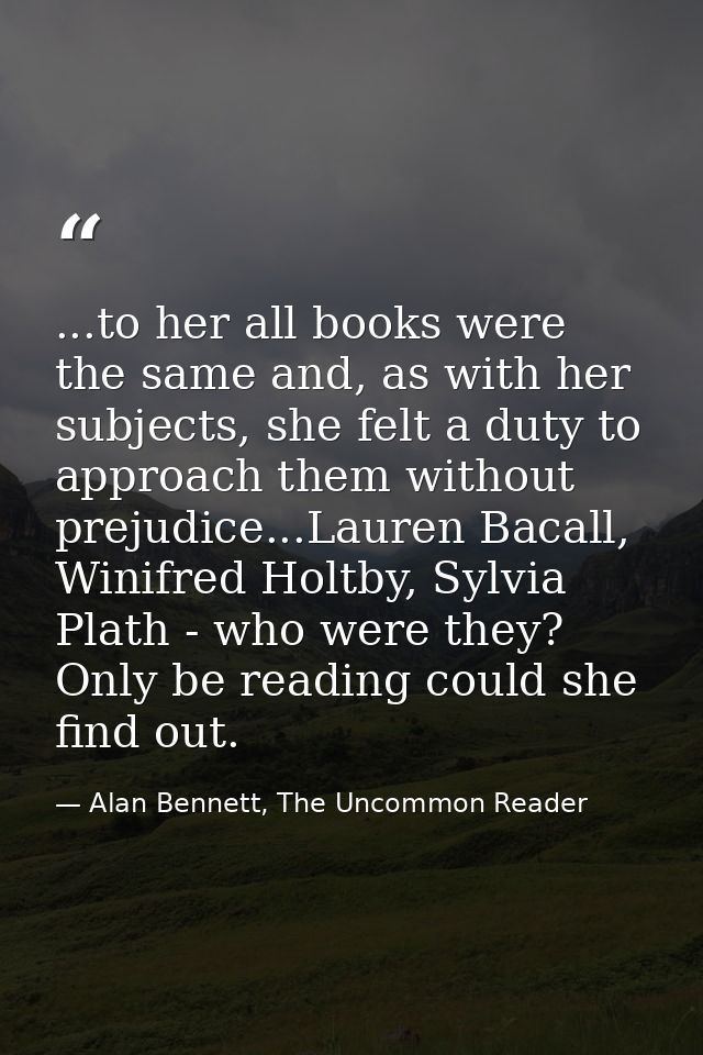 ...to her all books were the same and, as with her subjects, she felt a duty to approach them without prejudice...Lauren — Alan Bennett, The Uncommon Reader