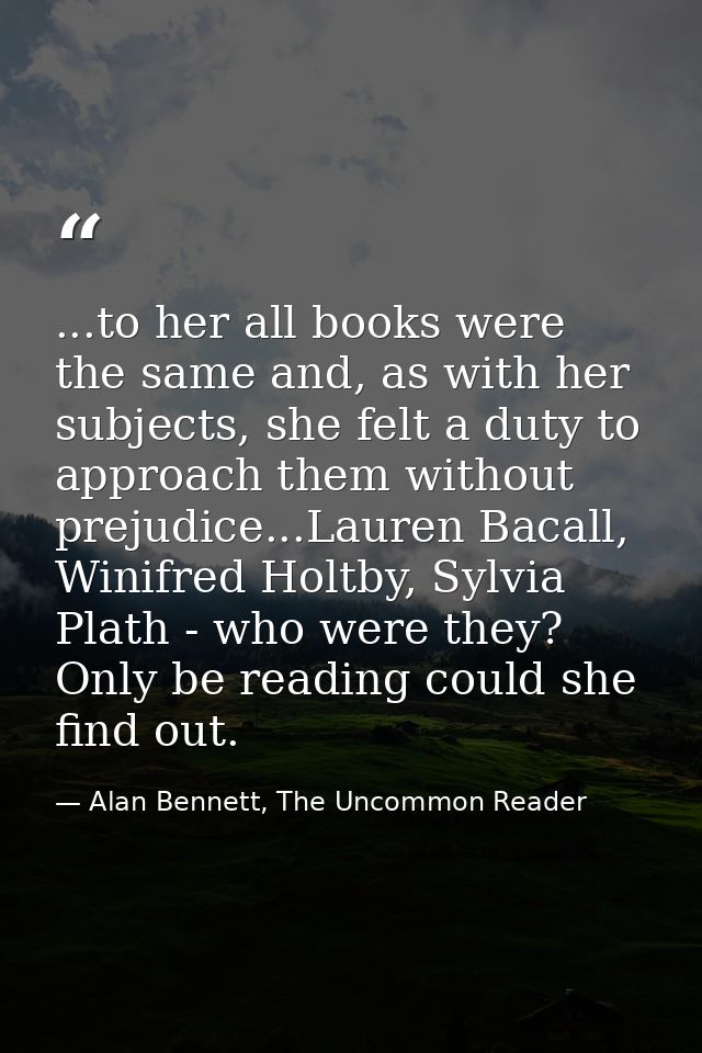 ...to her all books were the same and, as with her subjects, she felt a duty to approach them without prejudice...Lauren — Alan Bennett, The Uncommon Reader