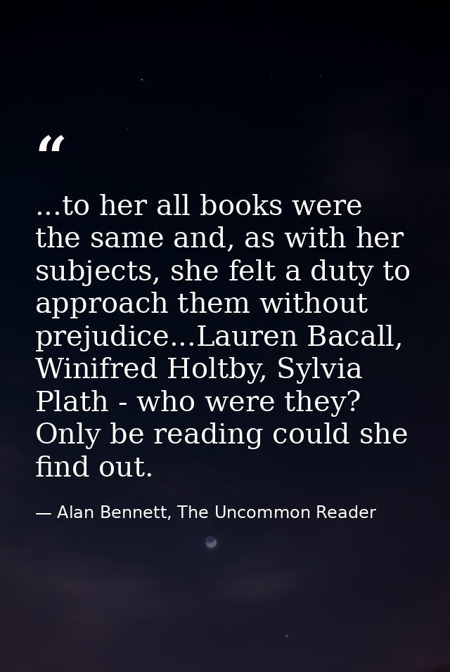 ...to her all books were the same and, as with her subjects, she felt a duty to approach them without prejudice...Lauren — Alan Bennett, The Uncommon Reader