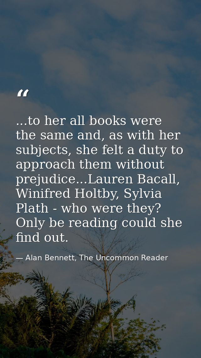 ...to her all books were the same and, as with her subjects, she felt a duty to approach them without prejudice...Lauren — Alan Bennett, The Uncommon Reader