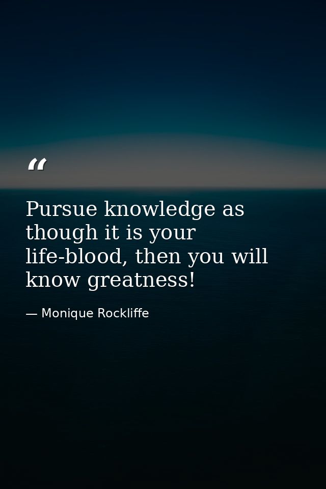 Pursue knowledge as though it is your life-blood, then you will know greatness! — Monique Rockliffe