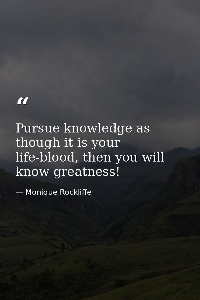 Pursue knowledge as though it is your life-blood, then you will know greatness! — Monique Rockliffe
