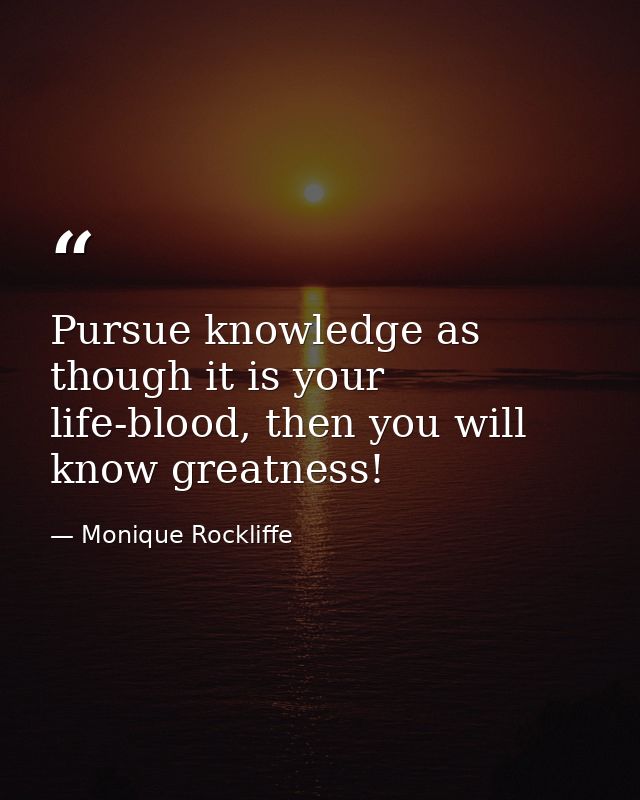 Pursue knowledge as though it is your life-blood, then you will know greatness! — Monique Rockliffe