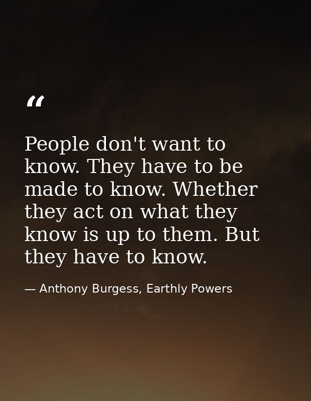 People don't want to know. They have to be made to know. Whether they act on what they know is up to them. But they have — Anthony Burgess, Earthly Powers