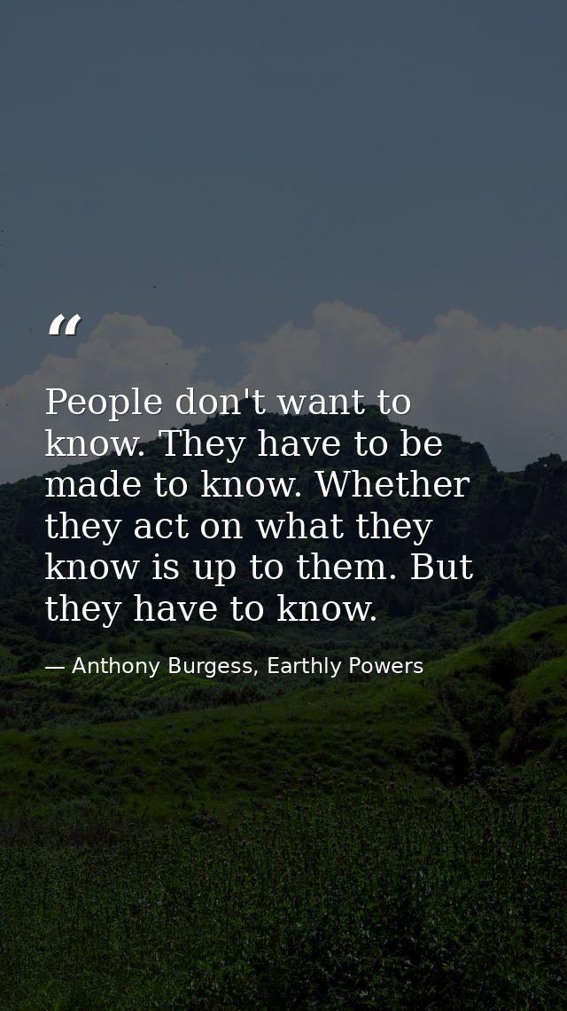 People don't want to know. They have to be made to know. Whether they act on what they know is up to them. But they have — Anthony Burgess, Earthly Powers