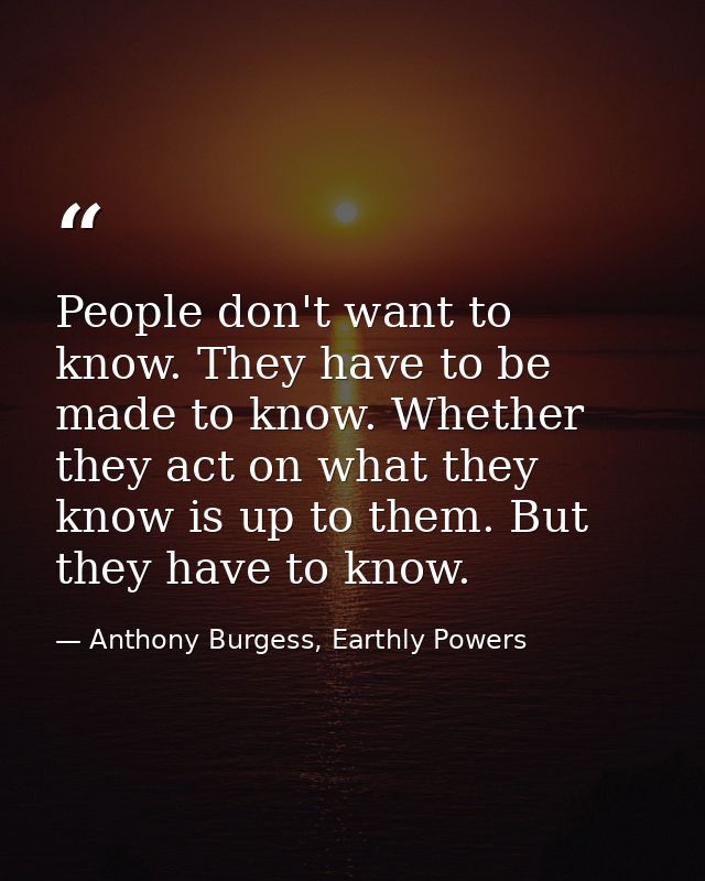 People don't want to know. They have to be made to know. Whether they act on what they know is up to them. But they have — Anthony Burgess, Earthly Powers