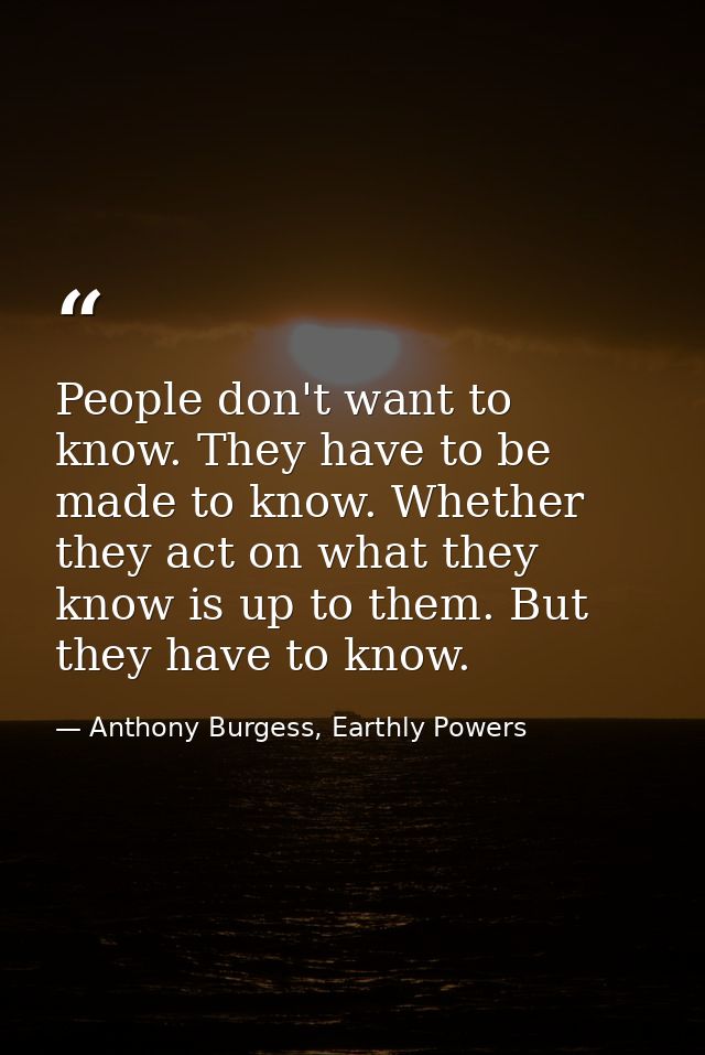 People don't want to know. They have to be made to know. Whether they act on what they know is up to them. But they have — Anthony Burgess, Earthly Powers