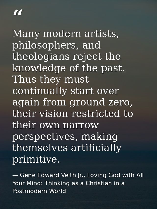 Many modern artists, philosophers, and theologians reject the knowledge of the past. Thus they must continually start ov — Gene Edward Veith Jr., Loving God with All Your Mind: Thinking as a Christian in a Postmodern World