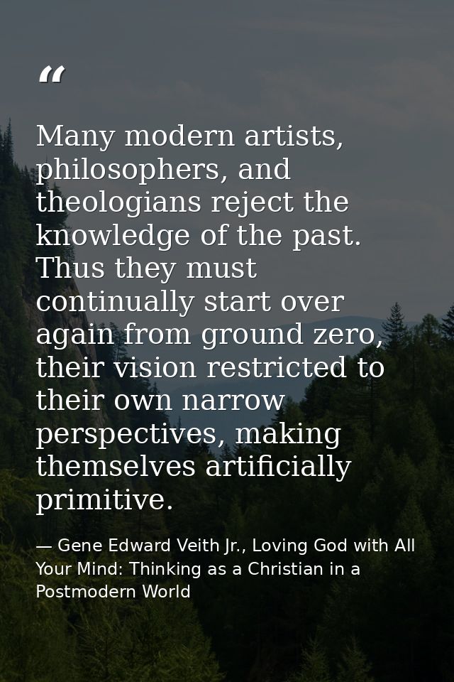 Many modern artists, philosophers, and theologians reject the knowledge of the past. Thus they must continually start ov — Gene Edward Veith Jr., Loving God with All Your Mind: Thinking as a Christian in a Postmodern World