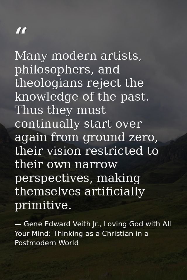 Many modern artists, philosophers, and theologians reject the knowledge of the past. Thus they must continually start ov — Gene Edward Veith Jr., Loving God with All Your Mind: Thinking as a Christian in a Postmodern World