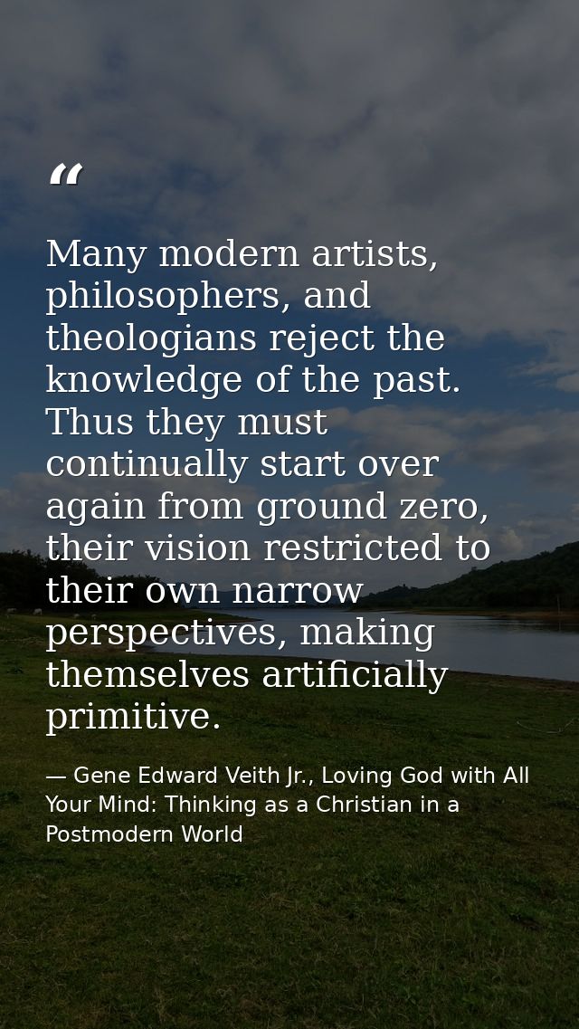 Many modern artists, philosophers, and theologians reject the knowledge of the past. Thus they must continually start ov — Gene Edward Veith Jr., Loving God with All Your Mind: Thinking as a Christian in a Postmodern World