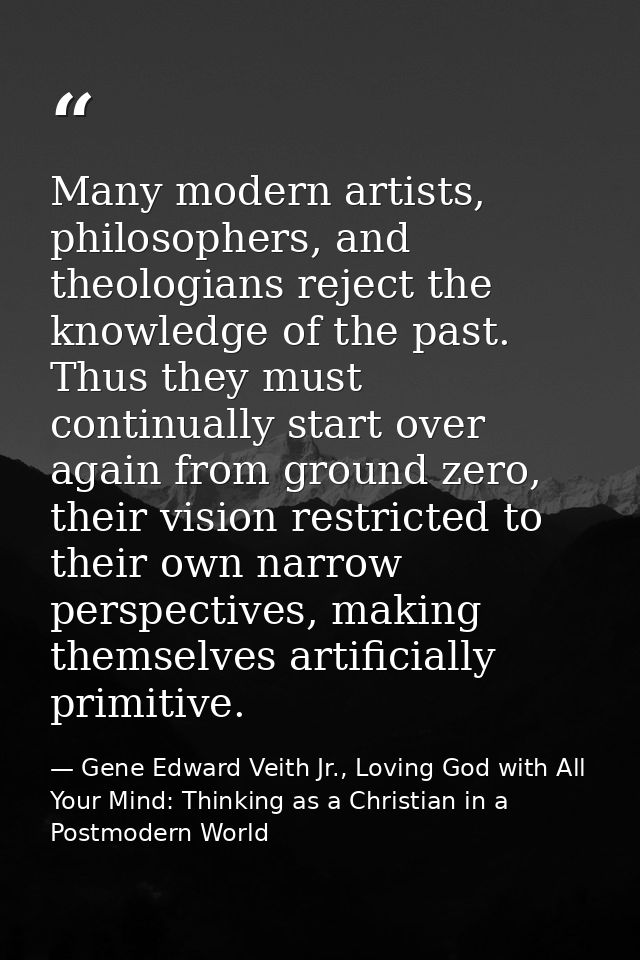 Many modern artists, philosophers, and theologians reject the knowledge of the past. Thus they must continually start ov — Gene Edward Veith Jr., Loving God with All Your Mind: Thinking as a Christian in a Postmodern World