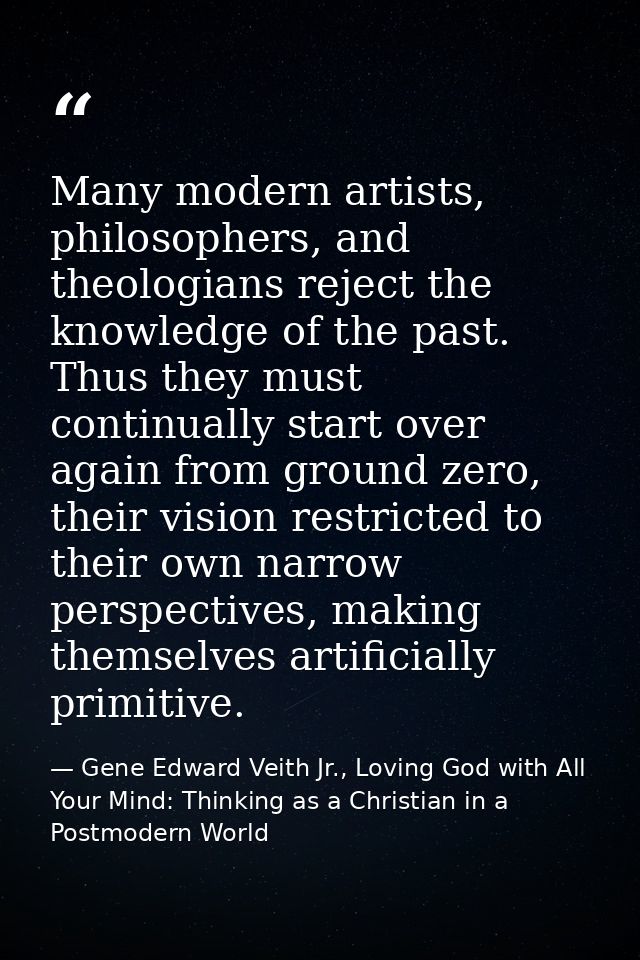 Many modern artists, philosophers, and theologians reject the knowledge of the past. Thus they must continually start ov — Gene Edward Veith Jr., Loving God with All Your Mind: Thinking as a Christian in a Postmodern World
