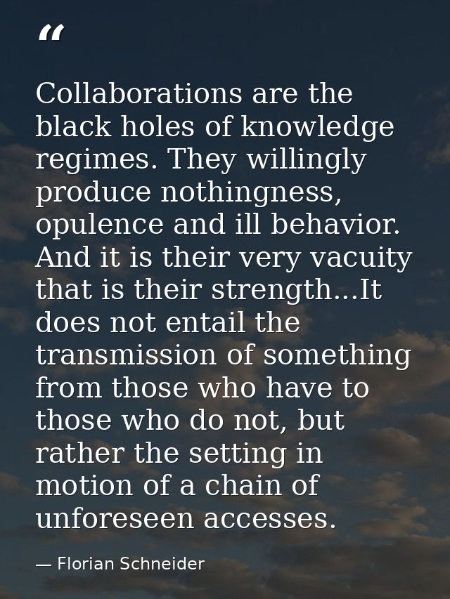 Collaborations are the black holes of knowledge regimes. They willingly produce nothingness, opulence and ill behavior.  — Florian Schneider