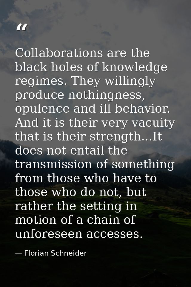 Collaborations are the black holes of knowledge regimes. They willingly produce nothingness, opulence and ill behavior.  — Florian Schneider