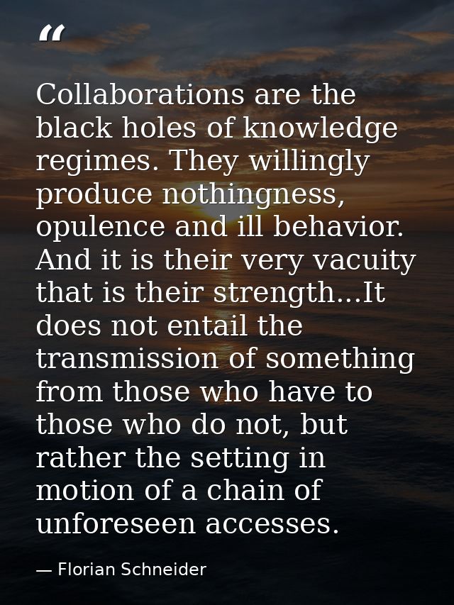 Collaborations are the black holes of knowledge regimes. They willingly produce nothingness, opulence and ill behavior.  — Florian Schneider