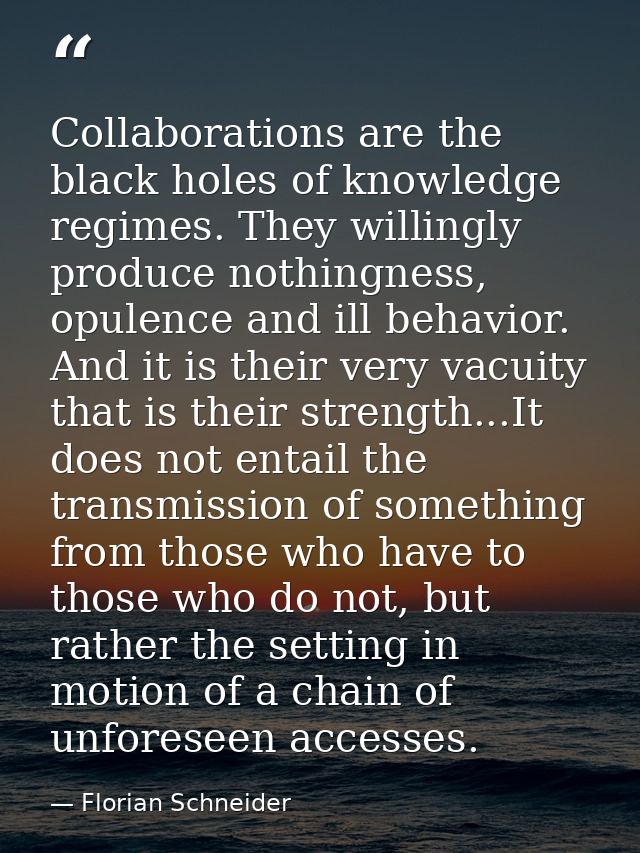 Collaborations are the black holes of knowledge regimes. They willingly produce nothingness, opulence and ill behavior.  — Florian Schneider