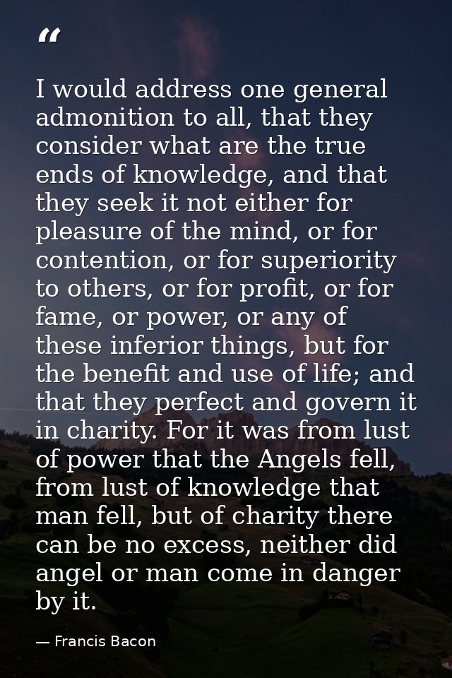 I would address one general admonition to all, that they consider what are the true ends of knowledge, and that they see — Francis Bacon