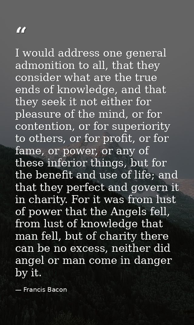 I would address one general admonition to all, that they consider what are the true ends of knowledge, and that they see — Francis Bacon