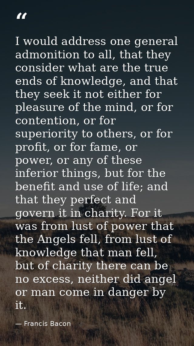 I would address one general admonition to all, that they consider what are the true ends of knowledge, and that they see — Francis Bacon