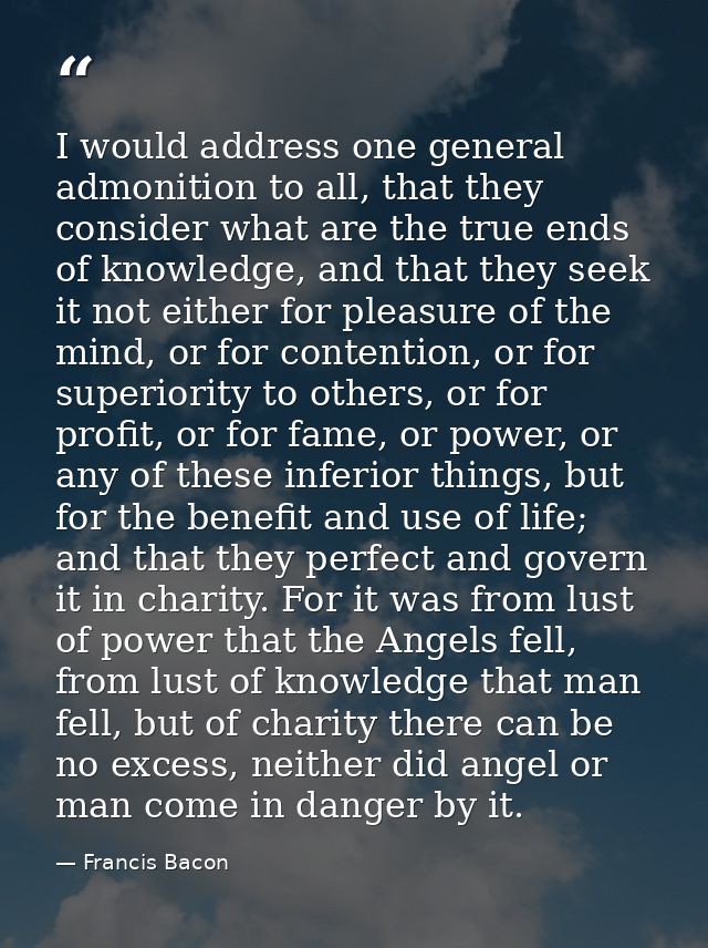 I would address one general admonition to all, that they consider what are the true ends of knowledge, and that they see — Francis Bacon
