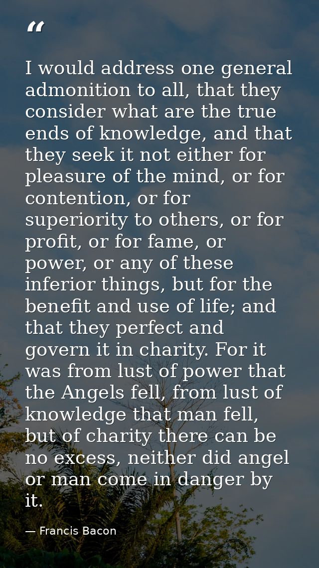 I would address one general admonition to all, that they consider what are the true ends of knowledge, and that they see — Francis Bacon