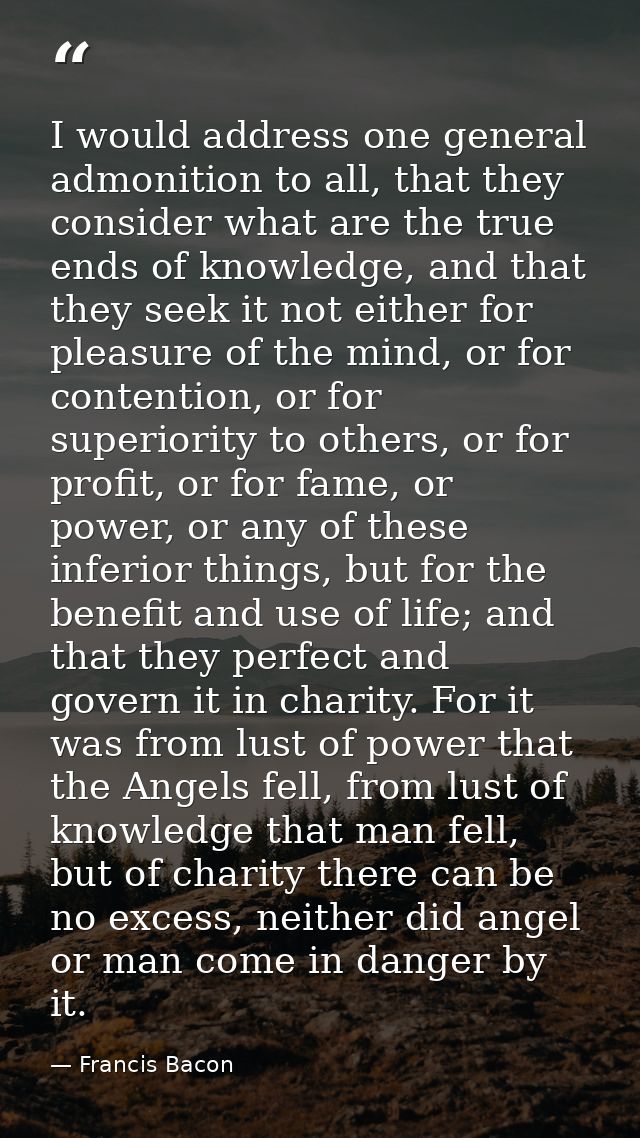 I would address one general admonition to all, that they consider what are the true ends of knowledge, and that they see — Francis Bacon