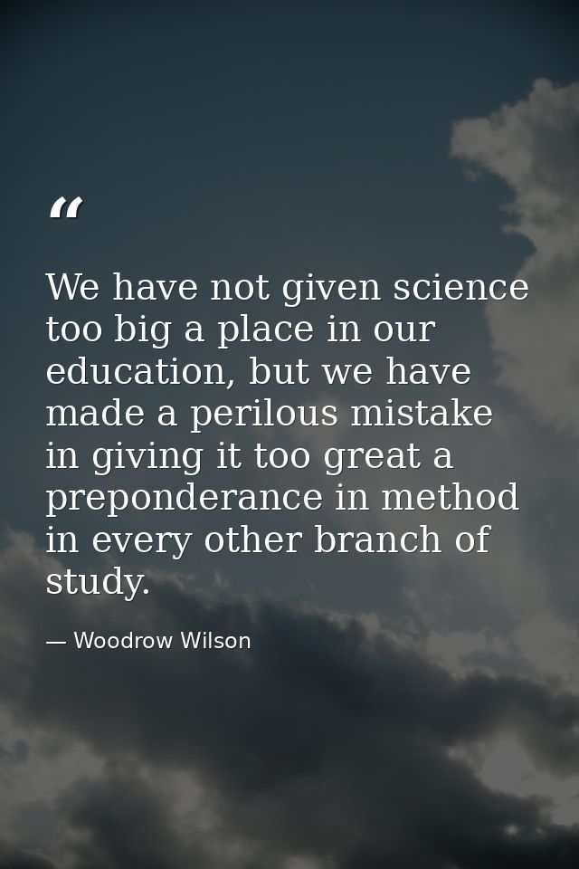 We have not given science too big a place in our education, but we have made a perilous mistake in giving it too great a — Woodrow Wilson