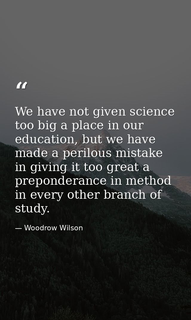 We have not given science too big a place in our education, but we have made a perilous mistake in giving it too great a — Woodrow Wilson