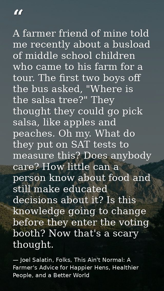 A farmer friend of mine told me recently about a busload of middle school children who came to his farm for a tour. The  — Joel Salatin, Folks, This Ain't Normal: A Farmer's Advice for Happier Hens, Healthier People, and a Better World