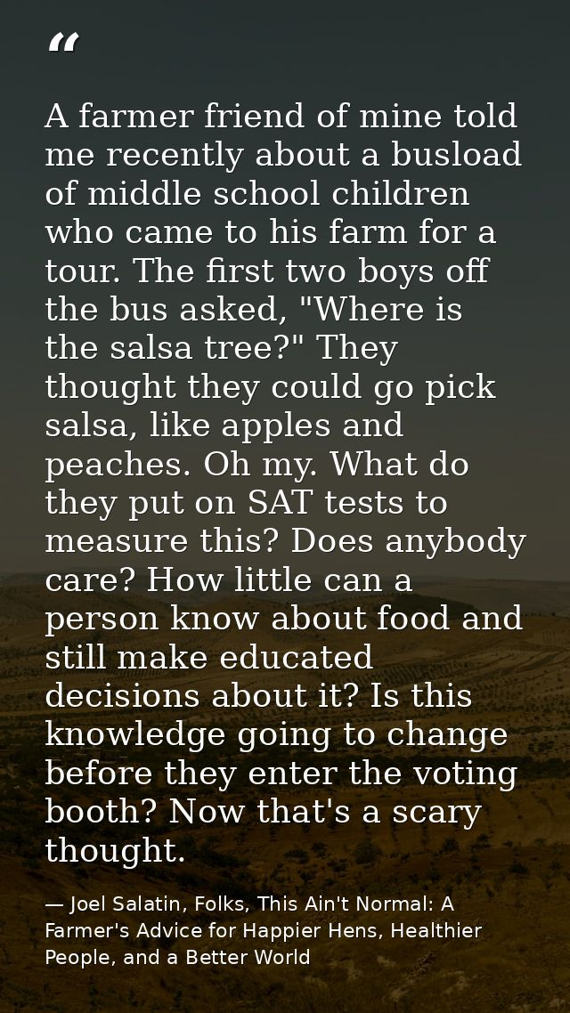 A farmer friend of mine told me recently about a busload of middle school children who came to his farm for a tour. The  — Joel Salatin, Folks, This Ain't Normal: A Farmer's Advice for Happier Hens, Healthier People, and a Better World