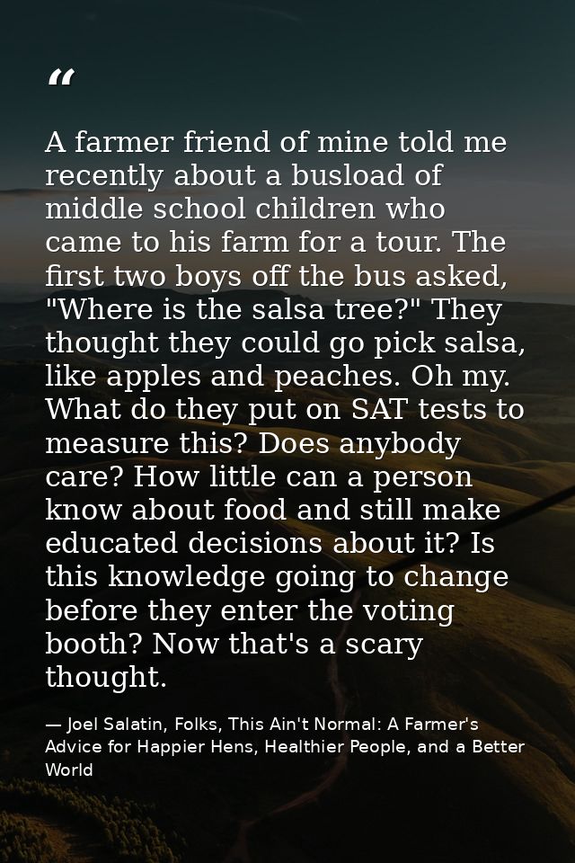 A farmer friend of mine told me recently about a busload of middle school children who came to his farm for a tour. The  — Joel Salatin, Folks, This Ain't Normal: A Farmer's Advice for Happier Hens, Healthier People, and a Better World