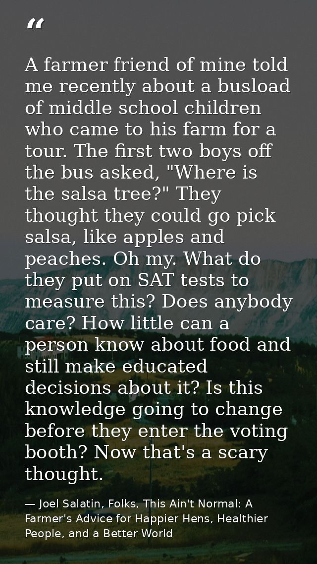 A farmer friend of mine told me recently about a busload of middle school children who came to his farm for a tour. The  — Joel Salatin, Folks, This Ain't Normal: A Farmer's Advice for Happier Hens, Healthier People, and a Better World
