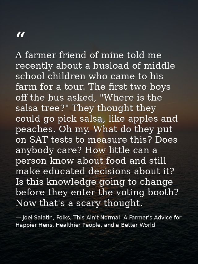 A farmer friend of mine told me recently about a busload of middle school children who came to his farm for a tour. The  — Joel Salatin, Folks, This Ain't Normal: A Farmer's Advice for Happier Hens, Healthier People, and a Better World
