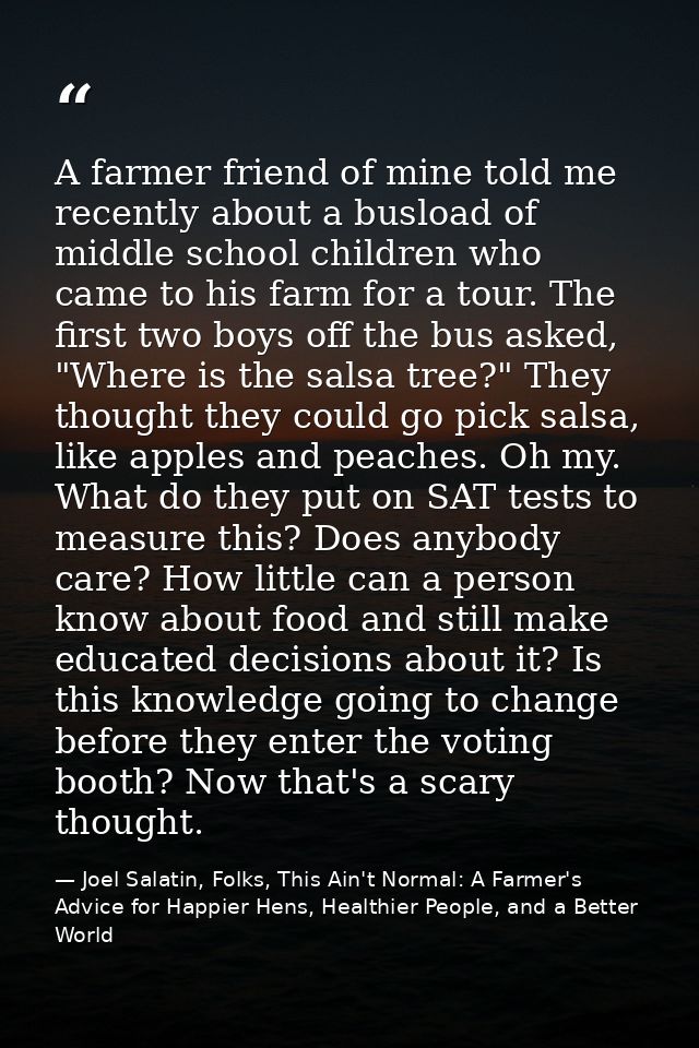 A farmer friend of mine told me recently about a busload of middle school children who came to his farm for a tour. The  — Joel Salatin, Folks, This Ain't Normal: A Farmer's Advice for Happier Hens, Healthier People, and a Better World