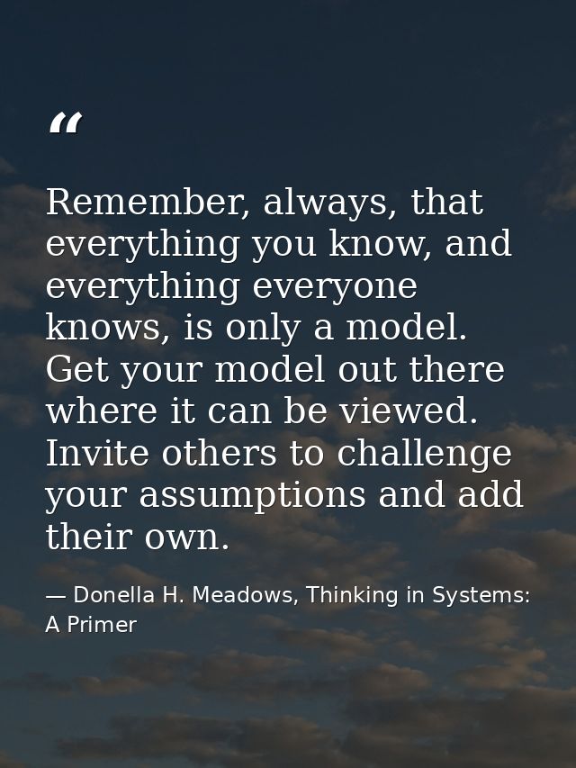 Remember, always, that everything you know, and everything everyone knows, is only a model. Get your model out there whe — Donella H. Meadows, Thinking in Systems: A Primer
