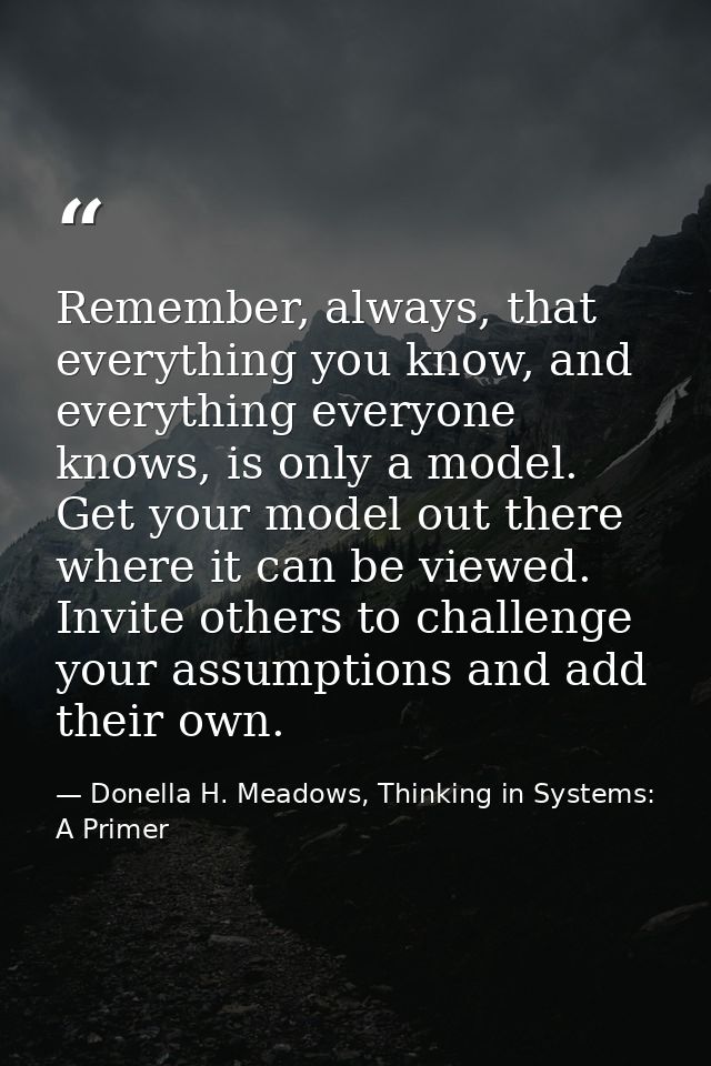 Remember, always, that everything you know, and everything everyone knows, is only a model. Get your model out there whe — Donella H. Meadows, Thinking in Systems: A Primer
