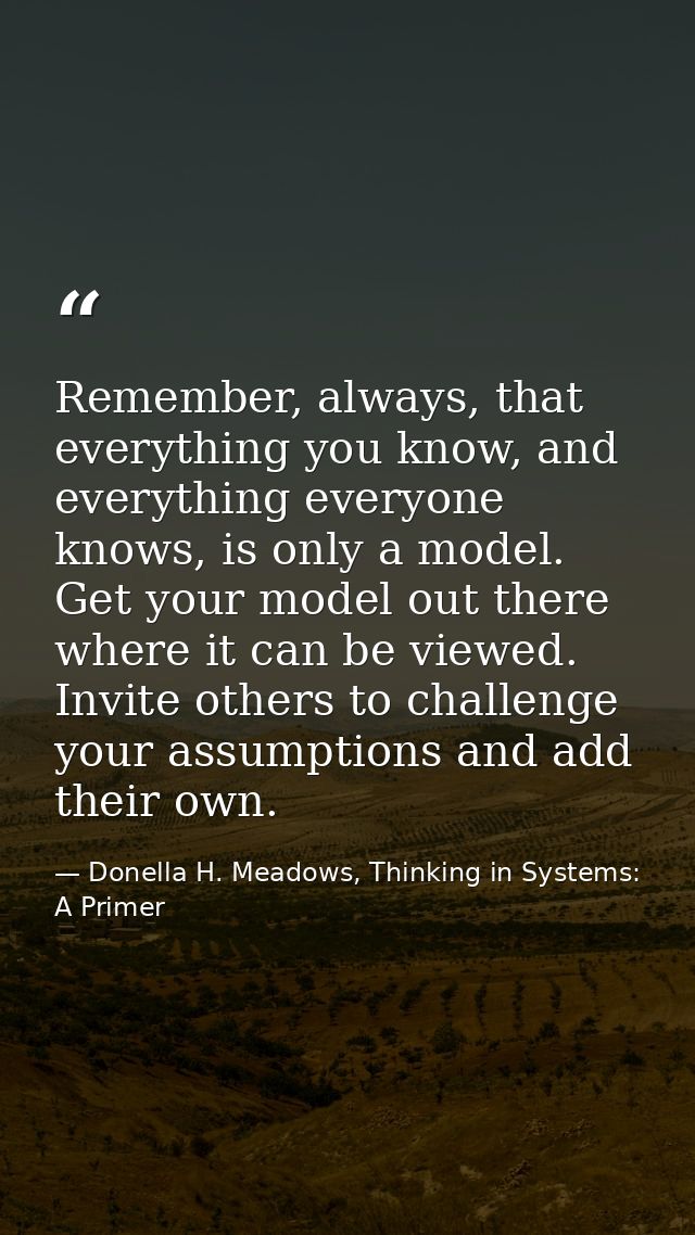 Remember, always, that everything you know, and everything everyone knows, is only a model. Get your model out there whe — Donella H. Meadows, Thinking in Systems: A Primer