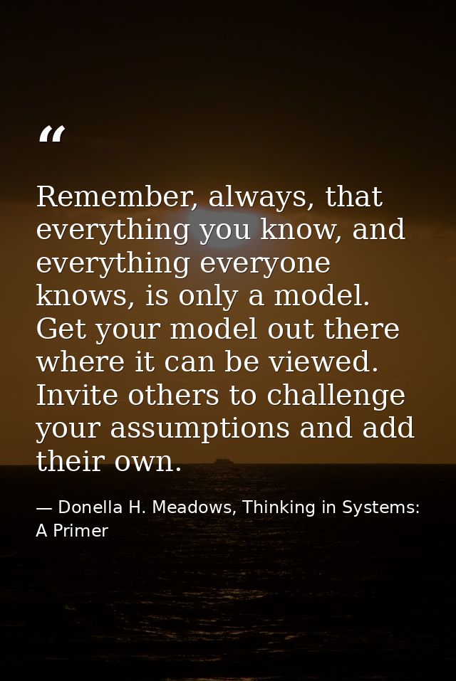 Remember, always, that everything you know, and everything everyone knows, is only a model. Get your model out there whe — Donella H. Meadows, Thinking in Systems: A Primer