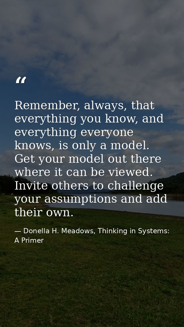 Remember, always, that everything you know, and everything everyone knows, is only a model. Get your model out there whe — Donella H. Meadows, Thinking in Systems: A Primer
