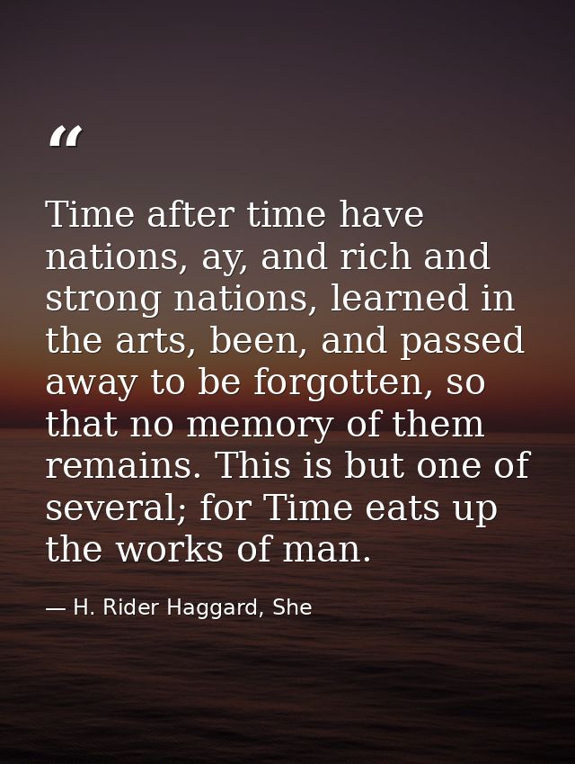 Time after time have nations, ay, and rich and strong nations, learned in the arts, been, and passed away to be forgotte — H. Rider Haggard, She