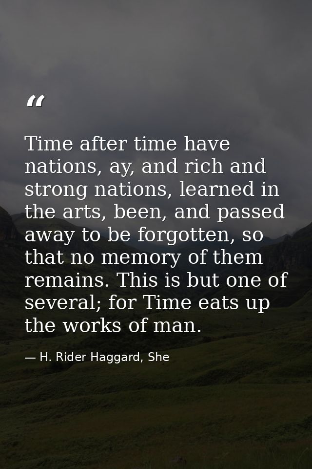 Time after time have nations, ay, and rich and strong nations, learned in the arts, been, and passed away to be forgotte — H. Rider Haggard, She
