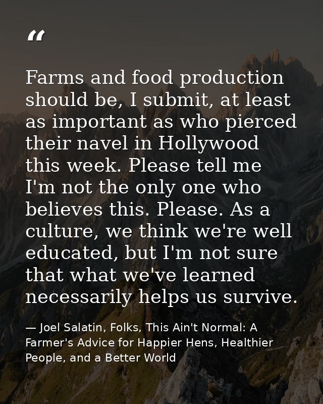 Farms and food production should be, I submit, at least as important as who pierced their navel in Hollywood this week.  — Joel Salatin, Folks, This Ain't Normal: A Farmer's Advice for Happier Hens, Healthier People, and a Better World