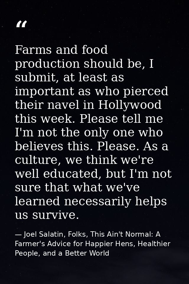 Farms and food production should be, I submit, at least as important as who pierced their navel in Hollywood this week.  — Joel Salatin, Folks, This Ain't Normal: A Farmer's Advice for Happier Hens, Healthier People, and a Better World