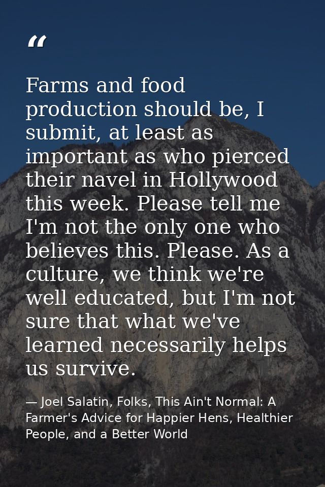 Farms and food production should be, I submit, at least as important as who pierced their navel in Hollywood this week.  — Joel Salatin, Folks, This Ain't Normal: A Farmer's Advice for Happier Hens, Healthier People, and a Better World