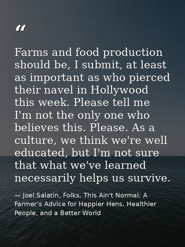 Farms and food production should be, I submit, at least as important as who pierced their navel in Hollywood this week.  — Joel Salatin, Folks, This Ain't Normal: A Farmer's Advice for Happier Hens, Healthier People, and a Better World